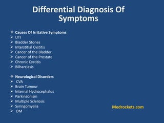 Differential Diagnosis Of
Symptoms
 Causes Of Irritative Symptoms
 UTI
 Bladder Stones
 Interstitial Cystitis
 Cancer of the Bladder
 Cancer of the Prostate
 Chronic Cystitis
 Bilharziasis
 Neurological Disorders
 CVA
 Brain Tumour
 Internal Hydrocephalus
 Parkinsonism
 Multiple Sclerosis
 Syringomyelia
 DM
Medrockets.com
 