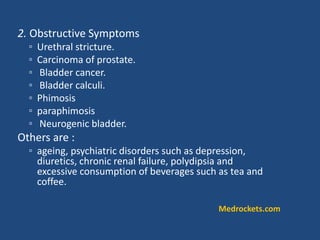 2. Obstructive Symptoms
◦ Urethral stricture.
◦ Carcinoma of prostate.
◦ Bladder cancer.
◦ Bladder calculi.
◦ Phimosis
◦ paraphimosis
◦ Neurogenic bladder.
Others are :
◦ ageing, psychiatric disorders such as depression,
diuretics, chronic renal failure, polydipsia and
excessive consumption of beverages such as tea and
coffee.
Medrockets.com
 