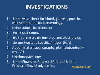 INVESTIGATIONS
1. Urinalysis: check for blood, glucose, protein.
Mid steam urine for bacteriology.
2. Urine culture for infection.
3. Full Blood Count.
4. BUE, serum creatinine, urea and electrolytes
5. Serum Prostatic Specific Antigen (PSA)
6. Abdominal ultrasonography, plain abdominal X-
ray, IVU,
7. Urethrocystoscopy.
8. Urine Flowrate, Post-void Residual Urine,
Pressure Flow Urodynamics. Medrockets.com
 