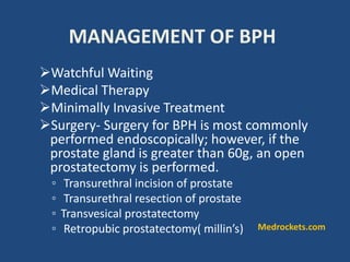 MANAGEMENT OF BPH
Watchful Waiting
Medical Therapy
Minimally Invasive Treatment
Surgery- Surgery for BPH is most commonly
performed endoscopically; however, if the
prostate gland is greater than 60g, an open
prostatectomy is performed.
◦ Transurethral incision of prostate
◦ Transurethral resection of prostate
◦ Transvesical prostatectomy
◦ Retropubic prostatectomy( millin’s) Medrockets.com
 