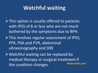 Watchful waiting
This option is usually offered to patients
with IPSS of 8 or less who are not much
bothered by the symptoms due to BPH.
This involves regular assessment of IPSS,
PFR, PSA and PVR, abdominal
ultrasonography and DRE
Watchful waiting can be replaced by
medical therapy or surgical treatment if
the condition changes. Medrockets.com
 
