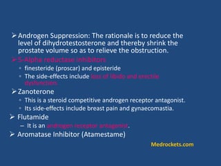 Androgen Suppression: The rationale is to reduce the
level of dihydrotestosterone and thereby shrink the
prostate volume so as to relieve the obstruction.
5-Alpha reductase inhibitors
◦ finesteride (proscar) and episteride
◦ The side-effects include loss of libido and erectile
dysfunction.
Zanoterone
◦ This is a steroid competitive androgen receptor antagonist.
◦ Its side-effects include breast pain and gynaecomastia.
 Flutamide
– It is an androgen receptor antagonist.
 Aromatase Inhibitor (Atamestame)
Medrockets.com
 