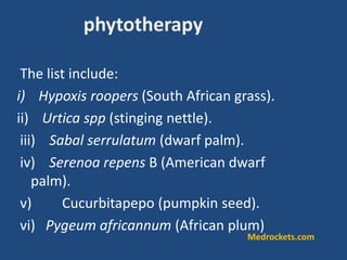 The list include:
i) Hypoxis roopers (South African grass).
ii) Urtica spp (stinging nettle).
iii) Sabal serrulatum (dwarf palm).
iv) Serenoa repens B (American dwarf
palm).
v) Cucurbitapepo (pumpkin seed).
vi) Pygeum africannum (African plum)
phytotherapy
Medrockets.com
 