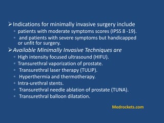 Indications for minimally invasive surgery include
◦ patients with moderate symptoms scores (IPSS 8 -19).
◦ and patients with severe symptoms but handicapped
or unfit for surgery.
Available Minimally Invasive Techniques are
◦ High intensity focused ultrasound (HIFU).
◦ Transurethral vaporization of prostate.
◦ Transurethral laser therapy (TULIP).
◦ Hyperthermia and thermotherapy.
◦ Intra-urethral stents.
◦ Transurethral needle ablation of prostate (TUNA).
◦ Transurethral balloon dilatation.
Medrockets.com
 