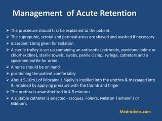 Management of Acute Retention
 The procedure should first be explained to the patient.
 The suprapubic, scrotal and perineal areas are shaved and washed if necessary
 diazepam 10mg given for sedation
 A sterile trolley is set up containing an antiseptic (cetrimide, povidone iodine or
chlorhexidine), sterile towels, swabs, penile clamp, syringe, catheters and a
specimen bottle for urine.
 A nurse should be on hand
 positioning the patient comfortably
 About 5-10m1 of lidocaine 1 %jelly is instilled into the urethra & massaged into
it, retained by applying pressure with the thumb and finger
 The urethra is anaesthetized in 4-5 minutes
 A suitable catheter is selected - Jacques, Foley's, Nelaton Tiemann's or
Gibbon's
Medrockets.com
 