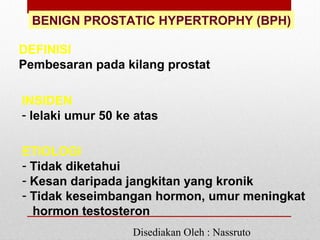 BENIGN PROSTATIC HYPERTROPHY (BPH)
DEFINISI
Pembesaran pada kilang prostat
INSIDEN
- lelaki umur 50 ke atas
ETIOLOGI
- Tidak diketahui
- Kesan daripada jangkitan yang kronik
- Tidak keseimbangan hormon, umur meningkat
hormon testosteron
Disediakan Oleh : Nassruto
 