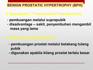 BENIGN PROSTATIC HYPERTROPHY (BPH)
2. Suprapubic / Transversical Prostatectomy
- pembuangan melalui suprapubik
- disadvantage – sakit, penyembuhan mengambil
masa yang lama
3. Retropubic Prostatectomy
- pembuangan prostat melalui belakang tulang
pubik
- digunakan apabila kilang prostat terlalu besar
 