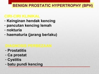 BENIGN PROSTATIC HYPERTROPHY (BPH)
CIRI-CIRI KLINIKAL
- Keinginan hendak kencing
- pancutan kencing lemah
- nokturia
- haematuria (jarang berlaku)
DIAGNOSIS PERBEZAAN
- Prostatitis
- Ca prostat
- Cystitis
- batu pundi kencing
 