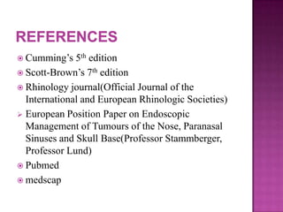  Cumming’s 5th edition
 Scott-Brown’s 7th edition
 Rhinology journal(Official Journal of the
International and European Rhinologic Societies)
 European Position Paper on Endoscopic
Management of Tumours of the Nose, Paranasal
Sinuses and Skull Base(Professor Stammberger,
Professor Lund)
 Pubmed
 medscap
 