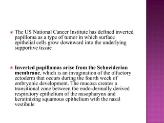  The US National Cancer Institute has defined inverted
papilloma as a type of tumor in which surface
epithelial cells grow downward into the underlying
supportive tissue
 Inverted papillomas arise from the Schneiderian
membrane, which is an invagination of the olfactory
ectoderm that occurs during the fourth week of
embryonic development. The mucosa creates a
transitional zone between the endo-dermally derived
respiratory epithelium of the nasopharynx and
keratinizing squamous epithelium with the nasal
vestibule
 