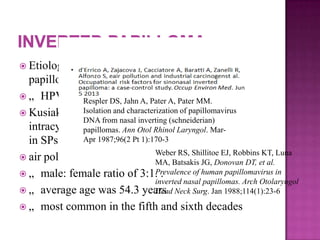  Etiology : association between common
papillomas and the human papillomavirus (HPV)
 „ HPV types 6 and 11
 Kusiak and Hudson described the presence of
intracytoplasmic and intranuclear inclusion bodies
in SPs
 air pollution and industrial carcinogens
 „ male: female ratio of 3:1. .
 „ average age was 54.3 years
 „ most common in the fifth and sixth decades
Respler DS, Jahn A, Pater A, Pater MM.
Isolation and characterization of papillomavirus
DNA from nasal inverting (schneiderian)
papillomas. Ann Otol Rhinol Laryngol. Mar-
Apr 1987;96(2 Pt 1):170-3
Weber RS, Shillitoe EJ, Robbins KT, Luna
MA, Batsakis JG, Donovan DT, et al.
Prevalence of human papillomavirus in
inverted nasal papillomas. Arch Otolaryngol
Head Neck Surg. Jan 1988;114(1):23-6
 