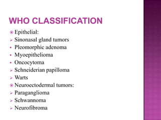  Epithelial:
 Sinonasal gland tumors
 Pleomorphic adenoma
 Myoepithelioma
 Oncocytoma
 Schneiderian papilloma
 Warts
 Neuroectodermal tumors:
 Paraganglioma
 Schwannoma
 Neurofibroma
 