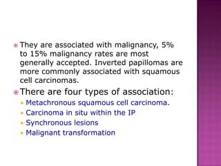  They are associated with malignancy, 5%
to 15% malignancy rates are most
generally accepted. Inverted papillomas are
more commonly associated with squamous
cell carcinomas.
 There are four types of association:
 Metachronous squamous cell carcinoma.
 Carcinoma in situ within the IP
 Synchronous lesions
 Malignant transformation
 