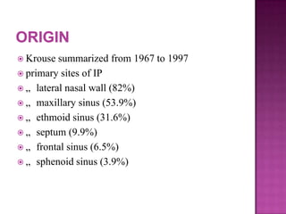  Krouse summarized from 1967 to 1997
 primary sites of IP
 „ lateral nasal wall (82%)
 „ maxillary sinus (53.9%)
 „ ethmoid sinus (31.6%)
 „ septum (9.9%)
 „ frontal sinus (6.5%)
 „ sphenoid sinus (3.9%)
 