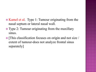  Kamel et al. Type 1: Tumour originating from the
nasal septum or lateral nasal wall.
 Type 2: Tumour originating from the maxillary
sinus.
 [This classification focuses on origin and not size /
extent of tumour-does not analyze frontal sinus
separately]
 