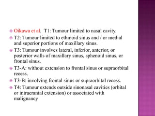  Oikawa et al. T1: Tumour limited to nasal cavity.
 T2: Tumour limited to ethmoid sinus and / or medial
and superior portions of maxillary sinus.
 T3: Tumour involves lateral, inferior, anterior, or
posterior walls of maxillary sinus, sphenoid sinus, or
frontal sinus.
 T3-A: without extension to frontal sinus or supraorbital
recess.
 T3-B: involving frontal sinus or supraorbital recess.
 T4: Tumour extends outside sinonasal cavities (orbital
or intracranial extension) or associated with
malignancy
 