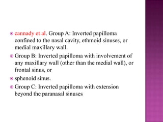  cannady et al. Group A: Inverted papilloma
confined to the nasal cavity, ethmoid sinuses, or
medial maxillary wall.
 Group B: Inverted papilloma with involvement of
any maxillary wall (other than the medial wall), or
frontal sinus, or
 sphenoid sinus.
 Group C: Inverted papilloma with extension
beyond the paranasal sinuses
 