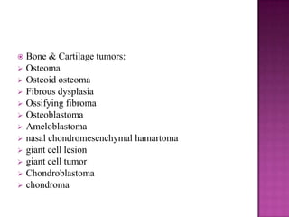  Bone & Cartilage tumors:
 Osteoma
 Osteoid osteoma
 Fibrous dysplasia
 Ossifying fibroma
 Osteoblastoma
 Ameloblastoma
 nasal chondromesenchymal hamartoma
 giant cell lesion
 giant cell tumor
 Chondroblastoma
 chondroma
 