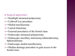  Surgical approaches:
 • Headlight intranasal polpectomy
 • Caldwell Luc procedure
 • Medial maxillectomy
 • Lateral rhinotomy
 • External procedures of the frontal sinus
 • Endoscopic intranasal polypectomy
 • Endoscopic maxillary antrostomy/ethmoidectomy,
Sphenoidotomy
 • Endoscopic medial maxillectomy
 • Median drainage procedure to gain access to the
frontal sinus
 