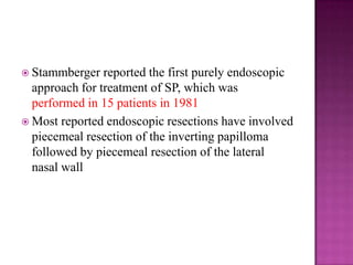  Stammberger reported the first purely endoscopic
approach for treatment of SP, which was
performed in 15 patients in 1981
 Most reported endoscopic resections have involved
piecemeal resection of the inverting papilloma
followed by piecemeal resection of the lateral
nasal wall
 