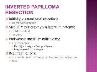  Initially via transnasal resection:
 50-80% recurrence
 Medial Maxillectomy via lateral rhinotomy:
 Gold Standard
 10-20%
 Endoscopic medial maxillectomy:
 Key concepts:
 Identify the origin of the papilloma
 Bony removal of this region
 Recurrent lesions:
 Via medial maxillectomy vs. Endoscopic resection
 22%
 
