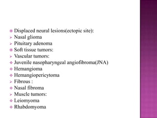  Displaced neural lesions(ectopic site):
 Nasal glioma
 Pituitary adenoma
 Soft tissue tumors:
 Vascular tumors:
 Juvenile nasopharyngeal angiofibroma(JNA)
 Hemangioma
 Hemangiopericytoma
 Fibrous :
 Nasal fibroma
 Muscle tumors:
 Leiomyoma
 Rhabdomyoma
 