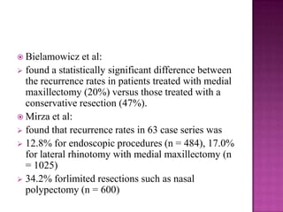  Bielamowicz et al:
 found a statistically significant difference between
the recurrence rates in patients treated with medial
maxillectomy (20%) versus those treated with a
conservative resection (47%).
 Mirza et al:
 found that recurrence rates in 63 case series was
 12.8% for endoscopic procedures (n = 484), 17.0%
for lateral rhinotomy with medial maxillectomy (n
= 1025)
 34.2% forlimited resections such as nasal
polypectomy (n = 600)
 