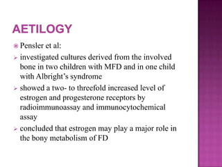  Pensler et al:
 investigated cultures derived from the involved
bone in two children with MFD and in one child
with Albright’s syndrome
 showed a two- to threefold increased level of
estrogen and progesterone receptors by
radioimmunoassay and immunocytochemical
assay
 concluded that estrogen may play a major role in
the bony metabolism of FD
 