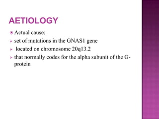  Actual cause:
 set of mutations in the GNAS1 gene
 located on chromosome 20q13.2
 that normally codes for the alpha subunit of the G-
protein
 