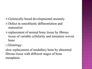  Genetically based developmental anomaly
 Defect in osteoblastic differentiation and
maturation
 replacement of normal bony tissue by fibrous
tissue of variable cellularity and immature woven
bone
 Histology:
slow replacement of medullary bone by abnormal
fibrous tissue with different stages of bone
metaplasia
 