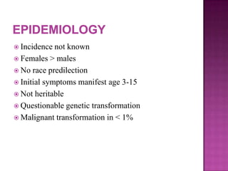  Incidence not known
 Females > males
 No race predilection
 Initial symptoms manifest age 3-15
 Not heritable
 Questionable genetic transformation
 Malignant transformation in < 1%
 