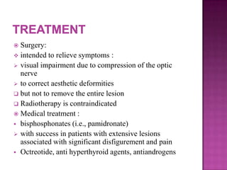  Surgery:
 intended to relieve symptoms :
 visual impairment due to compression of the optic
nerve
 to correct aesthetic deformities
 but not to remove the entire lesion
 Radiotherapy is contraindicated
 Medical treatment :
 bisphosphonates (i.e., pamidronate)
 with success in patients with extensive lesions
associated with significant disfigurement and pain
 Octreotide, anti hyperthyroid agents, antiandrogens
 