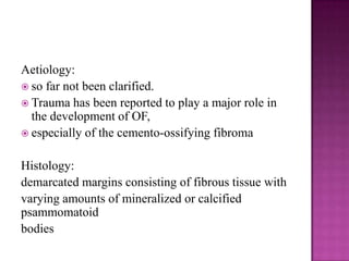 Aetiology:
 so far not been clarified.
 Trauma has been reported to play a major role in
the development of OF,
 especially of the cemento-ossifying fibroma
Histology:
demarcated margins consisting of fibrous tissue with
varying amounts of mineralized or calcified
psammomatoid
bodies
 