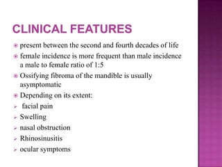 present between the second and fourth decades of life
 female incidence is more frequent than male incidence
a male to female ratio of 1:5
 Ossifying fibroma of the mandible is usually
asymptomatic
 Depending on its extent:
 facial pain
 Swelling
 nasal obstruction
 Rhinosinusitis
 ocular symptoms
 
