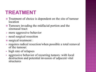  Treatment of choice is dependent on the site of tumour
location
 Tumours invading the midfacial portion and the
sinonasal tract:
 more aggressive behavior
 need surgical resection
 surgical treatment :
 requires radical resection/when possible a total removal
of the tumour:
 high rate of relapses
 aggressive behavior of recurring tumors :with local
destruction and potential invasion of adjacent vital
structures
 
