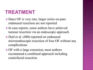  Since OF is very rare, larger series on pure
endonasal resection are not reported
 In case reports, some authors have achieved
tumour resection via an endoscopic approach
 Draf et al. (480) reported on endonasal
microendoscopic resection of four OF without any
complications
 OF with a large extension, most authors
recommend a combined approach including
craniofacial resection
 