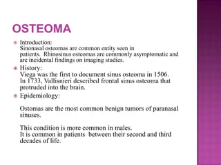  Introduction:
Sinonasal osteomas are common entity seen in
patients. Rhinosinus osteomas are commonly asymptomatic and
are incidental findings on imaging studies.
 History:
Viega was the first to document sinus osteoma in 1506.
In 1733, Vallisnieri described frontal sinus osteoma that
protruded into the brain.
 Epidemiology:
Ostomas are the most common benign tumors of paranasal
sinuses.
This condition is more common in males.
It is common in patients between their second and third
decades of life.
 