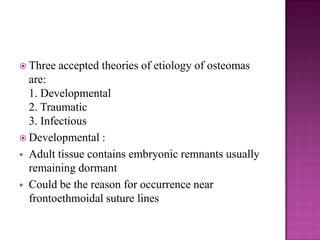  Three accepted theories of etiology of osteomas
are:
1. Developmental
2. Traumatic
3. Infectious
 Developmental :
 Adult tissue contains embryonic remnants usually
remaining dormant
 Could be the reason for occurrence near
frontoethmoidal suture lines
 