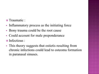  Traumatic :
 Inflammatory process as the initiating force
 Bony trauma could be the root cause
 Could account for male preponderance
 Infectious :
 This theory suggests that ostietis resulting from
chronic infections could lead to osteoma formation
in paranasal sinuses.
 