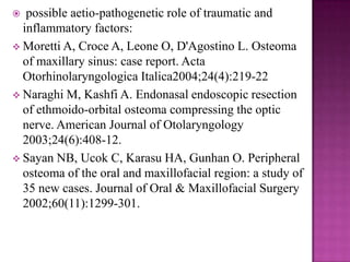  possible aetio-pathogenetic role of traumatic and
inflammatory factors:
 Moretti A, Croce A, Leone O, D'Agostino L. Osteoma
of maxillary sinus: case report. Acta
Otorhinolaryngologica Italica2004;24(4):219-22
 Naraghi M, Kashfi A. Endonasal endoscopic resection
of ethmoido-orbital osteoma compressing the optic
nerve. American Journal of Otolaryngology
2003;24(6):408-12.
 Sayan NB, Ucok C, Karasu HA, Gunhan O. Peripheral
osteoma of the oral and maxillofacial region: a study of
35 new cases. Journal of Oral & Maxillofacial Surgery
2002;60(11):1299-301.
 