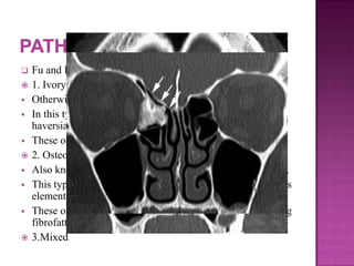  Fu and Perzin classification:
 1. Ivory / compact osteoma:
 Otherwise also known as eburnated osteoma.
 In this type of osteoma the bone is very dense and lacks
haversian canals.
 These osteomas develop from membranous elements.
 2. Osteoma spongiosum:
 Also known as mature osteoma is composed of softer bone.
 This type of osteomas are known to arise from cartilaginous
elements.
 These osteomas have little medullary component containing
fibrofatty tissue.
 3.Mixed
 