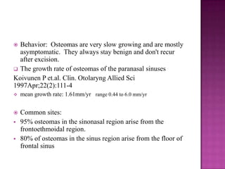  Behavior: Osteomas are very slow growing and are mostly
asymptomatic. They always stay benign and don't recur
after excision.
 The growth rate of osteomas of the paranasal sinuses
Koivunen P et.al. Clin. Otolaryng Allied Sci
1997Apr;22(2):111-4
 mean growth rate: 1.61mm/yr range 0.44 to 6.0 mm/yr
 Common sites:
 95% osteomas in the sinonasal region arise from the
frontoethmoidal region.
 80% of osteomas in the sinus region arise from the floor of
frontal sinus
 