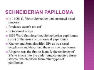  In 1600s C. Victor Schneider demonstrated nasal
mucosa :
 Produces catarrh not csf
 Ectodermal origin
 1854 Ward first described Schneiderian papillomas
(SPs) of the nose (i.e., sinonasal papilloma)
 Kramer and Som classified SPs as true nasal
neoplasms and described them as true papillomas
 Ringertz was the first to identify the tendency of
SPs to invert into the underlying connective tissue
stroma, which differs from other types of
papillomas
 