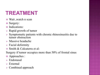  Wait ,watch n scan
 Surgery:
 Indications:
 Rapid growth of tumor
 Symptomatic patients with chronic rhinosinusitis due to
tumor obstruction
 Massive headache
 Facial deformity
 Smith & Calcaterra et al:
Surgery if tumor occupies more than 50% of frontal sinus
 Approaches :
 Endonasal
 External
 Combined approach
 