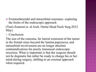  Frontoethmoidal and intraorbital osteomas: exploring
the limits of the endoscopic approach
(Turri-Zannoni et. al Arch. Otolar Head Neck Surg.2012
May)
 Conclusion:
The size of the osteoma, far lateral extension of the tumor
in the frontal sinus beyond the lamina papyracea, and
intraorbital involvement are no longer absolute
contraindications for purely transnasal endoscopic
resection. What is important is that the surgeon should
not be dogmatic but rather be ready to change his or her
mind during surgery, shifting to an external approach
when required.
 