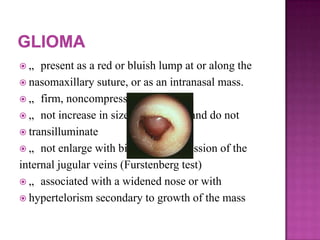  „ present as a red or bluish lump at or along the
 nasomaxillary suture, or as an intranasal mass.
 „ firm, noncompressible
 „ not increase in size with crying, and do not
 transilluminate
 „ not enlarge with bilateral compression of the
internal jugular veins (Furstenberg test)
 „ associated with a widened nose or with
 hypertelorism secondary to growth of the mass
 