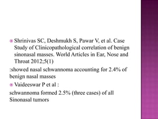  Shrinivas SC, Deshmukh S, Pawar V, et al. Case
Study of Clinicopathological correlation of benign
sinonasal masses. World Articles in Ear, Nose and
Throat 2012;5(1)
:showed nasal schwannoma accounting for 2.4% of
benign nasal masses
 Vaideeswar P et al :
schwannoma formed 2.5% (three cases) of all
Sinonasal tumors
 