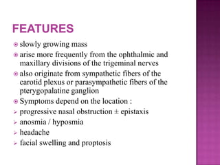  slowly growing mass
 arise more frequently from the ophthalmic and
maxillary divisions of the trigeminal nerves
 also originate from sympathetic fibers of the
carotid plexus or parasympathetic fibers of the
pterygopalatine ganglion
 Symptoms depend on the location :
 progressive nasal obstruction ± epistaxis
 anosmia / hyposmia
 headache
 facial swelling and proptosis
 