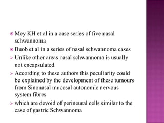  Mey KH et al in a case series of five nasal
schwannoma
 Buob et al in a series of nasal schwannoma cases
 Unlike other areas nasal schwannoma is usually
not encapsulated
 According to these authors this peculiarity could
be explained by the development of these tumours
from Sinonasal mucosal autonomic nervous
system fibres
 which are devoid of perineural cells similar to the
case of gastric Schwannoma
 