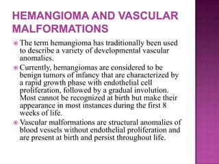  The term hemangioma has traditionally been used
to describe a variety of developmental vascular
anomalies.
 Currently, hemangiomas are considered to be
benign tumors of infancy that are characterized by
a rapid growth phase with endothelial cell
proliferation, followed by a gradual involution.
Most cannot be recognized at birth but make their
appearance in most instances during the first 8
weeks of life.
 Vascular malformations are structural anomalies of
blood vessels without endothelial proliferation and
are present at birth and persist throughout life.
 